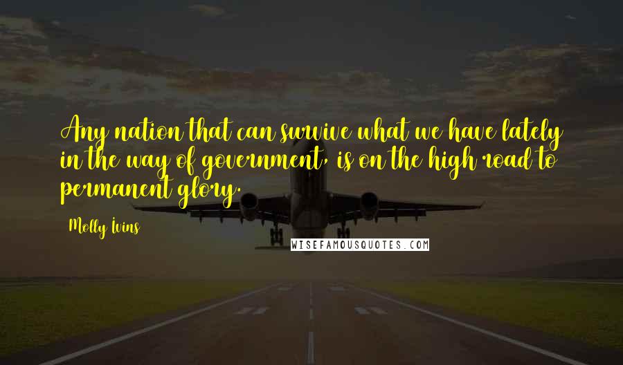 Molly Ivins Quotes: Any nation that can survive what we have lately in the way of government, is on the high road to permanent glory.