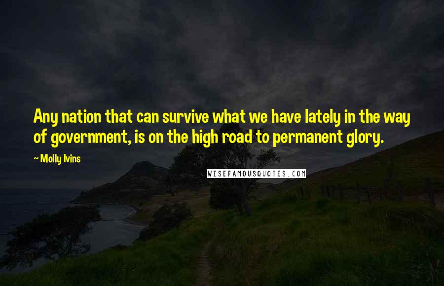 Molly Ivins Quotes: Any nation that can survive what we have lately in the way of government, is on the high road to permanent glory.