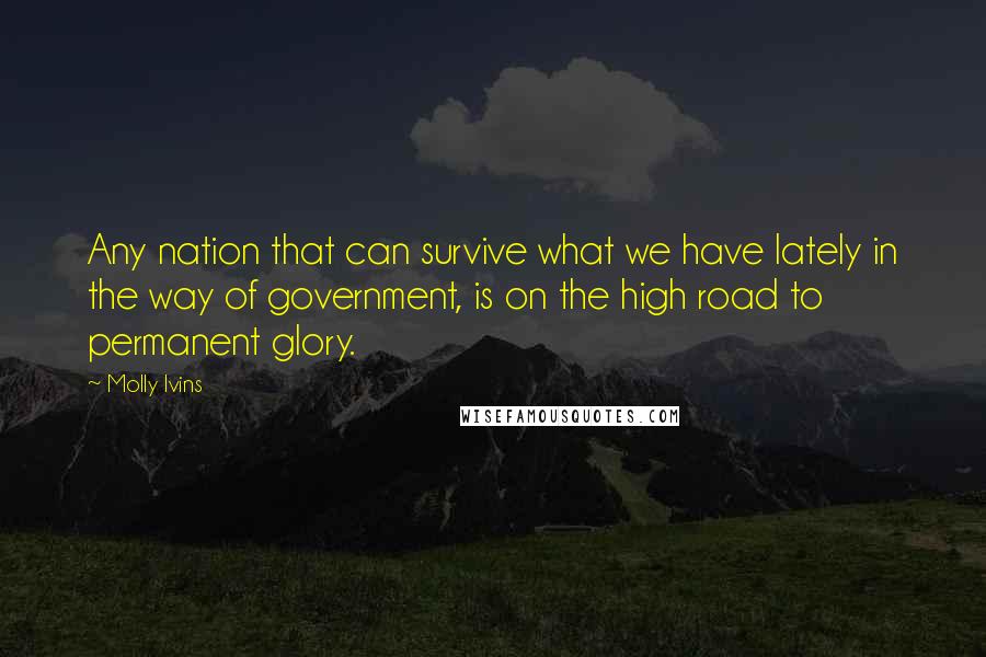Molly Ivins Quotes: Any nation that can survive what we have lately in the way of government, is on the high road to permanent glory.