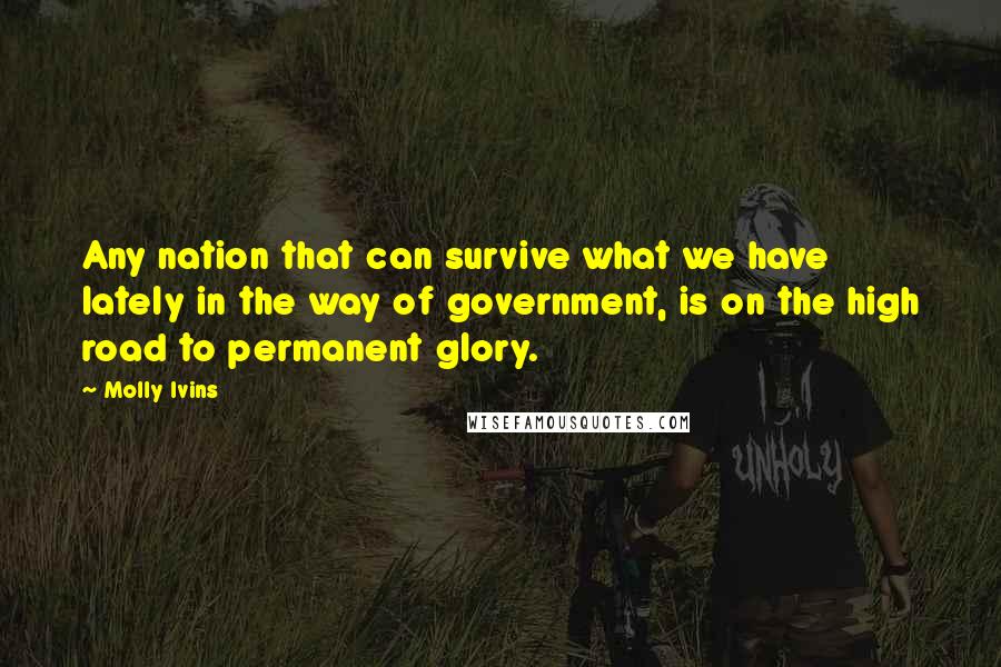 Molly Ivins Quotes: Any nation that can survive what we have lately in the way of government, is on the high road to permanent glory.