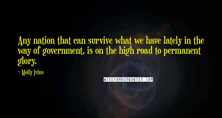 Molly Ivins Quotes: Any nation that can survive what we have lately in the way of government, is on the high road to permanent glory.