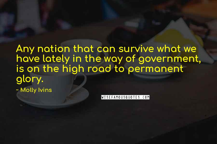 Molly Ivins Quotes: Any nation that can survive what we have lately in the way of government, is on the high road to permanent glory.