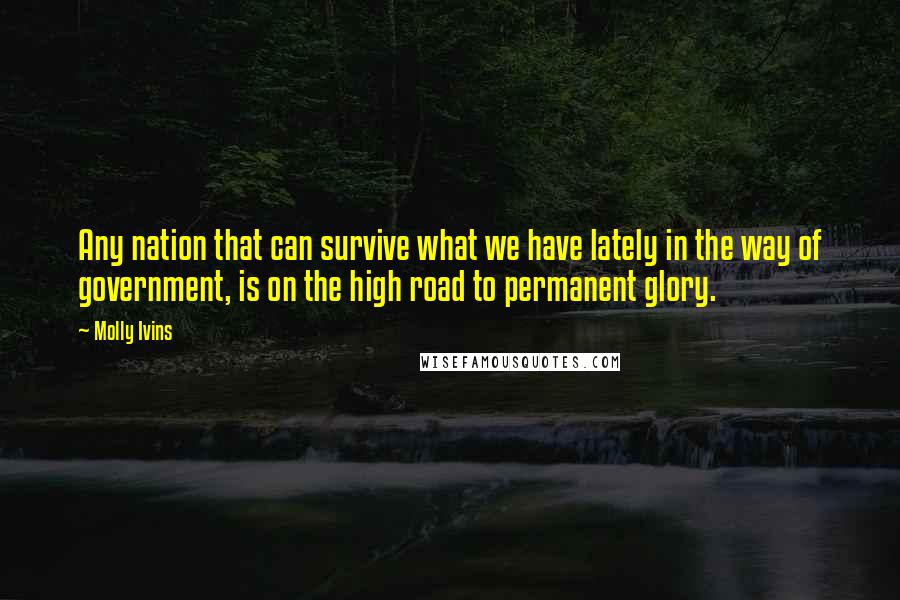 Molly Ivins Quotes: Any nation that can survive what we have lately in the way of government, is on the high road to permanent glory.