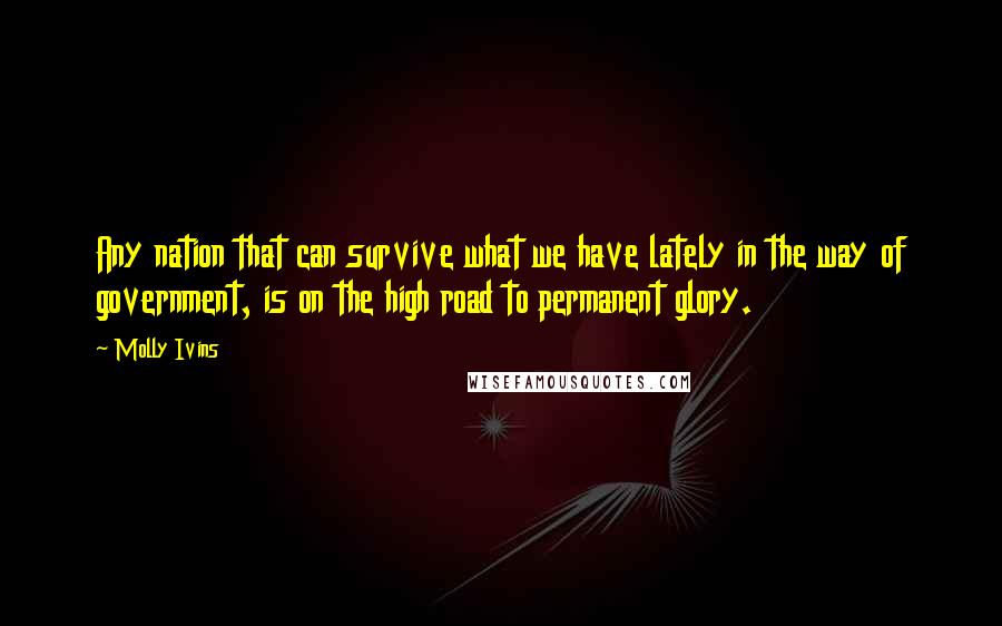 Molly Ivins Quotes: Any nation that can survive what we have lately in the way of government, is on the high road to permanent glory.