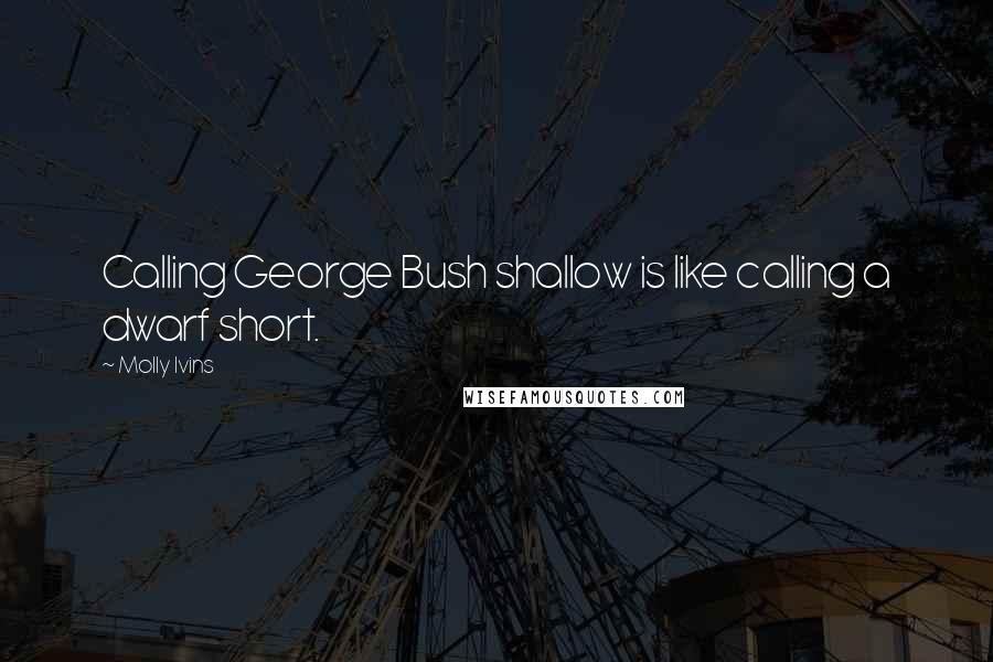 Molly Ivins Quotes: Calling George Bush shallow is like calling a dwarf short.