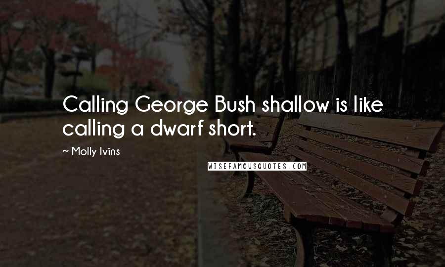 Molly Ivins Quotes: Calling George Bush shallow is like calling a dwarf short.