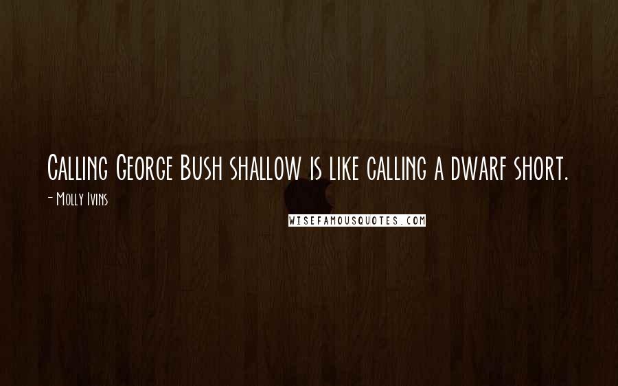 Molly Ivins Quotes: Calling George Bush shallow is like calling a dwarf short.