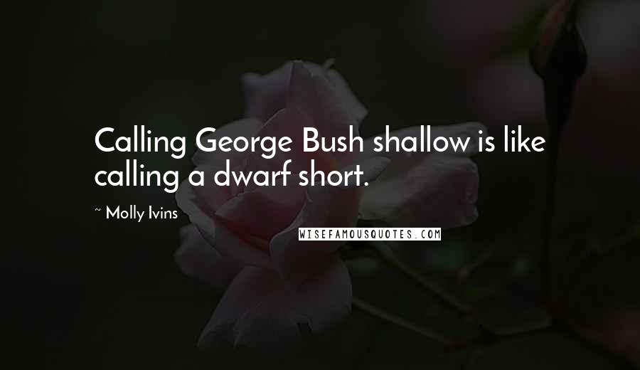 Molly Ivins Quotes: Calling George Bush shallow is like calling a dwarf short.