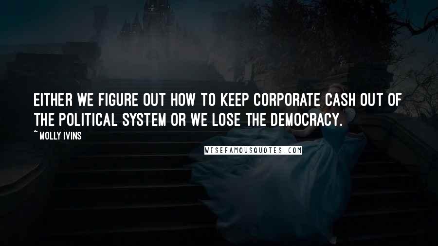 Molly Ivins Quotes: Either we figure out how to keep corporate cash out of the political system or we lose the democracy.