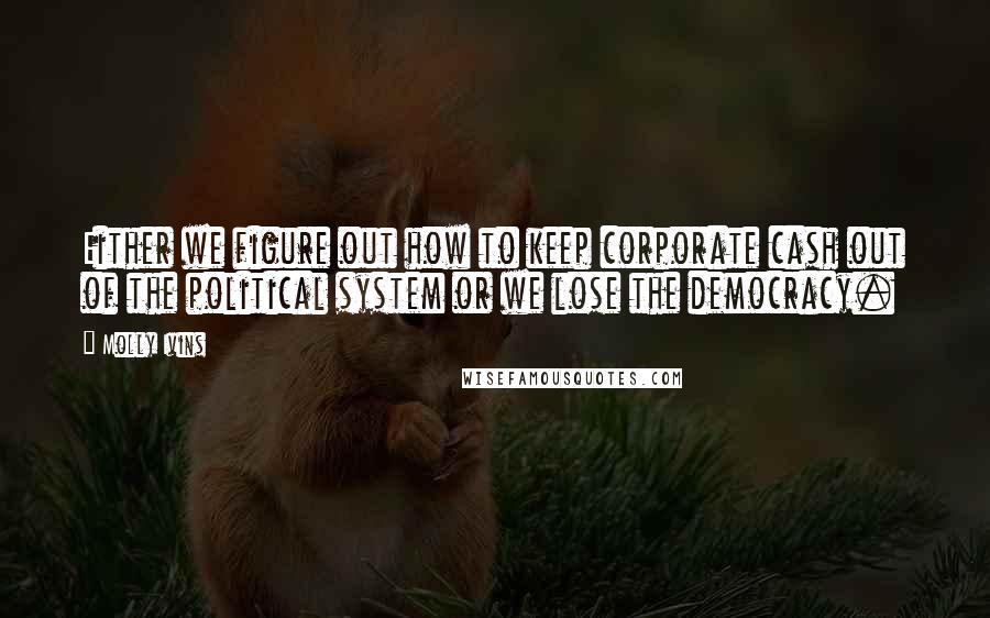 Molly Ivins Quotes: Either we figure out how to keep corporate cash out of the political system or we lose the democracy.
