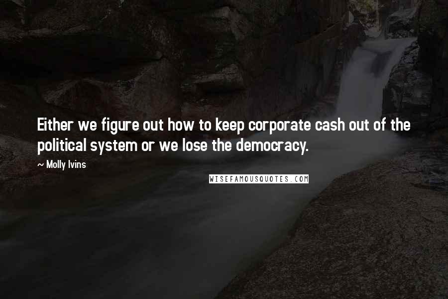 Molly Ivins Quotes: Either we figure out how to keep corporate cash out of the political system or we lose the democracy.