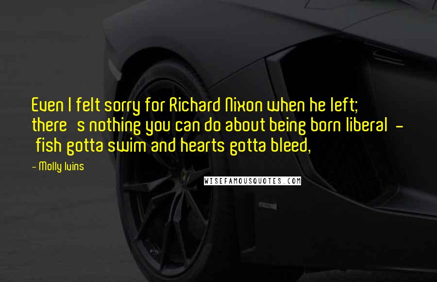 Molly Ivins Quotes: Even I felt sorry for Richard Nixon when he left; there's nothing you can do about being born liberal - fish gotta swim and hearts gotta bleed,