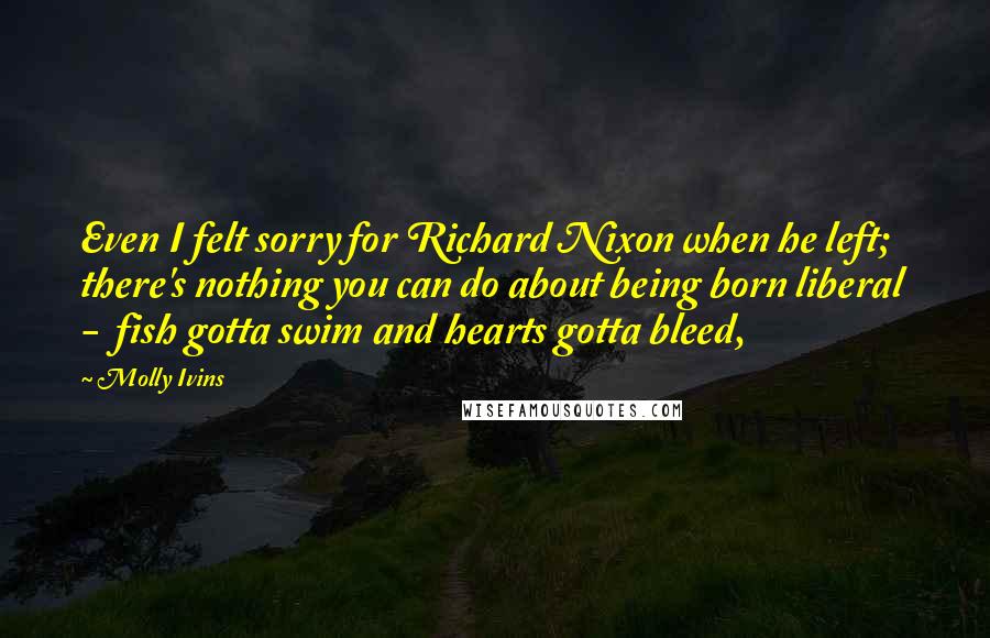 Molly Ivins Quotes: Even I felt sorry for Richard Nixon when he left; there's nothing you can do about being born liberal  -  fish gotta swim and hearts gotta bleed,