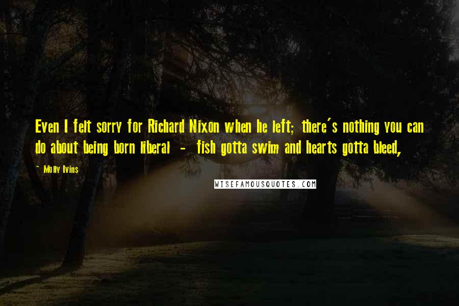 Molly Ivins Quotes: Even I felt sorry for Richard Nixon when he left; there's nothing you can do about being born liberal  -  fish gotta swim and hearts gotta bleed,