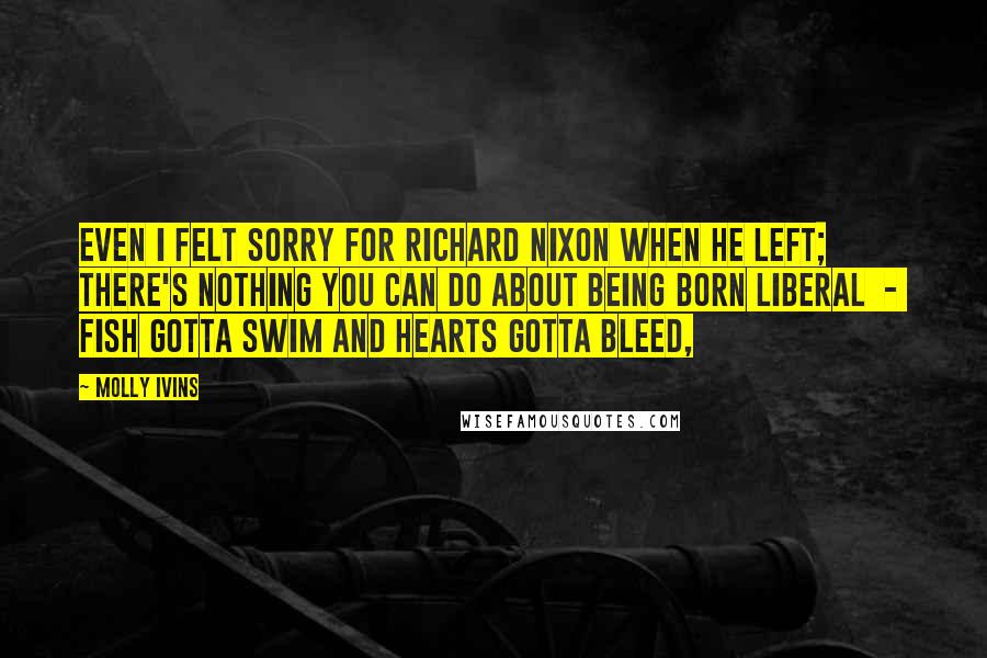 Molly Ivins Quotes: Even I felt sorry for Richard Nixon when he left; there's nothing you can do about being born liberal  -  fish gotta swim and hearts gotta bleed,