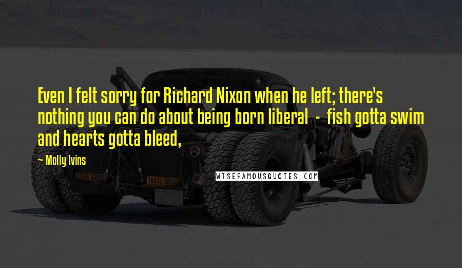 Molly Ivins Quotes: Even I felt sorry for Richard Nixon when he left; there's nothing you can do about being born liberal  -  fish gotta swim and hearts gotta bleed,