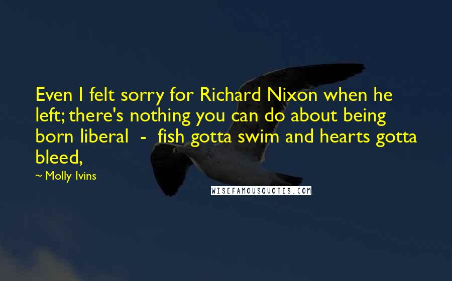 Molly Ivins Quotes: Even I felt sorry for Richard Nixon when he left; there's nothing you can do about being born liberal  -  fish gotta swim and hearts gotta bleed,