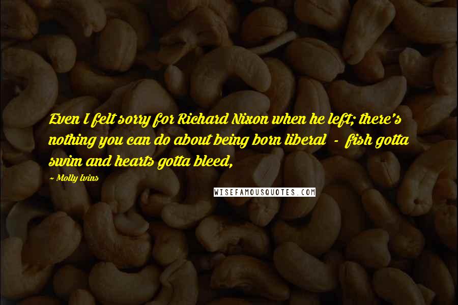 Molly Ivins Quotes: Even I felt sorry for Richard Nixon when he left; there's nothing you can do about being born liberal  -  fish gotta swim and hearts gotta bleed,