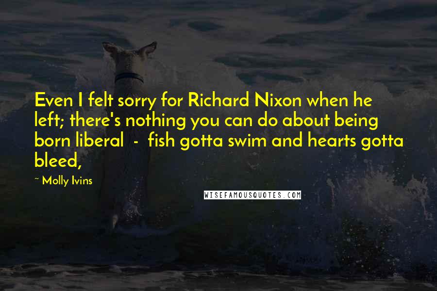 Molly Ivins Quotes: Even I felt sorry for Richard Nixon when he left; there's nothing you can do about being born liberal  -  fish gotta swim and hearts gotta bleed,