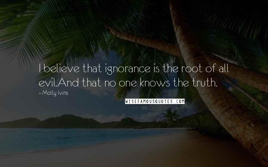 Molly Ivins Quotes: I believe that ignorance is the root of all evil.And that no one knows the truth.