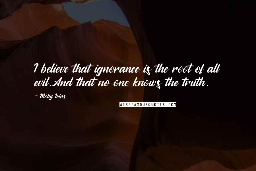Molly Ivins Quotes: I believe that ignorance is the root of all evil.And that no one knows the truth.