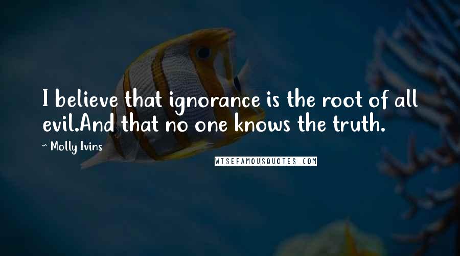 Molly Ivins Quotes: I believe that ignorance is the root of all evil.And that no one knows the truth.