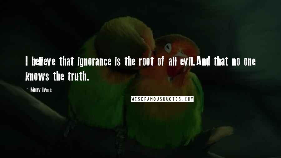 Molly Ivins Quotes: I believe that ignorance is the root of all evil.And that no one knows the truth.