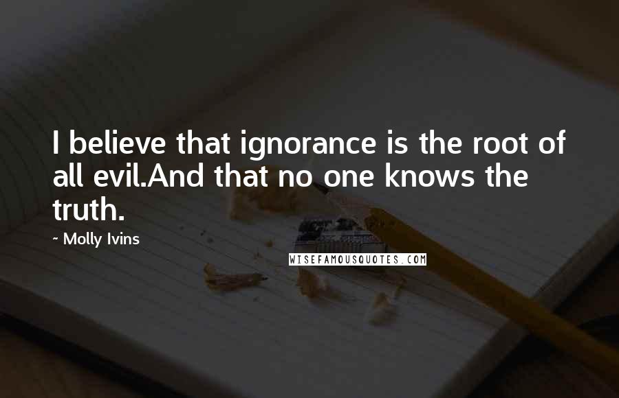 Molly Ivins Quotes: I believe that ignorance is the root of all evil.And that no one knows the truth.