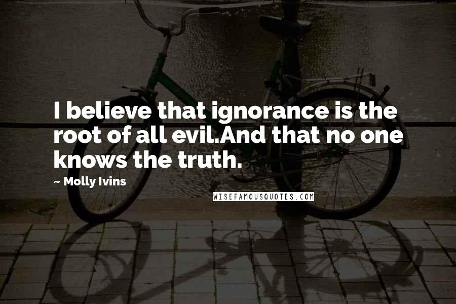 Molly Ivins Quotes: I believe that ignorance is the root of all evil.And that no one knows the truth.