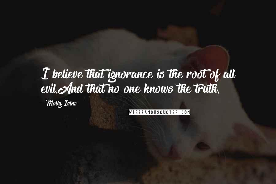Molly Ivins Quotes: I believe that ignorance is the root of all evil.And that no one knows the truth.