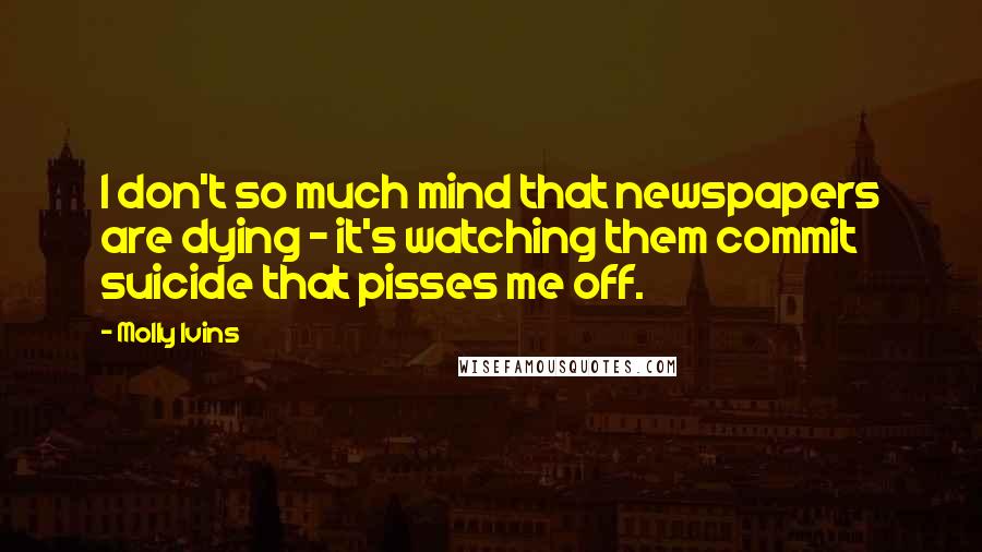 Molly Ivins Quotes: I don't so much mind that newspapers are dying - it's watching them commit suicide that pisses me off.