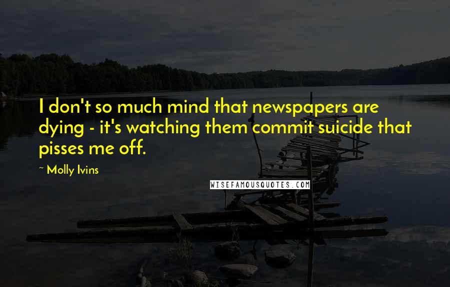 Molly Ivins Quotes: I don't so much mind that newspapers are dying - it's watching them commit suicide that pisses me off.