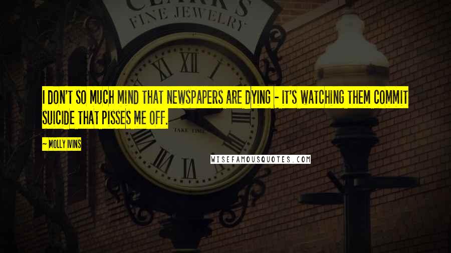 Molly Ivins Quotes: I don't so much mind that newspapers are dying - it's watching them commit suicide that pisses me off.