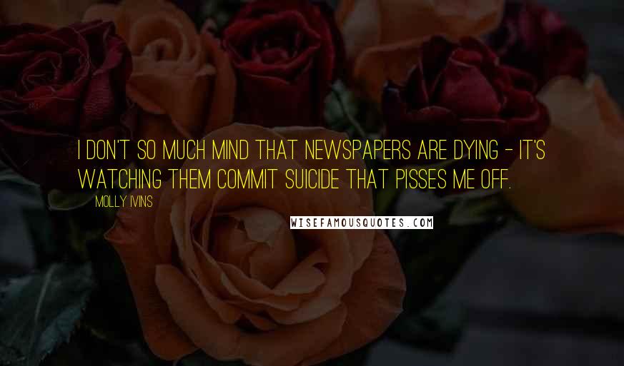 Molly Ivins Quotes: I don't so much mind that newspapers are dying - it's watching them commit suicide that pisses me off.