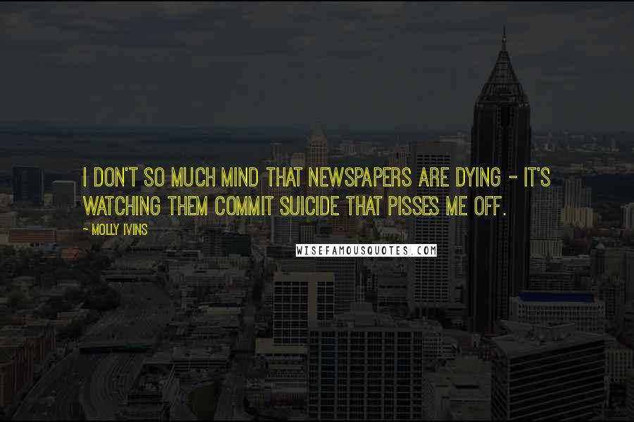 Molly Ivins Quotes: I don't so much mind that newspapers are dying - it's watching them commit suicide that pisses me off.