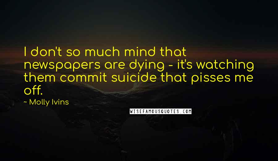 Molly Ivins Quotes: I don't so much mind that newspapers are dying - it's watching them commit suicide that pisses me off.