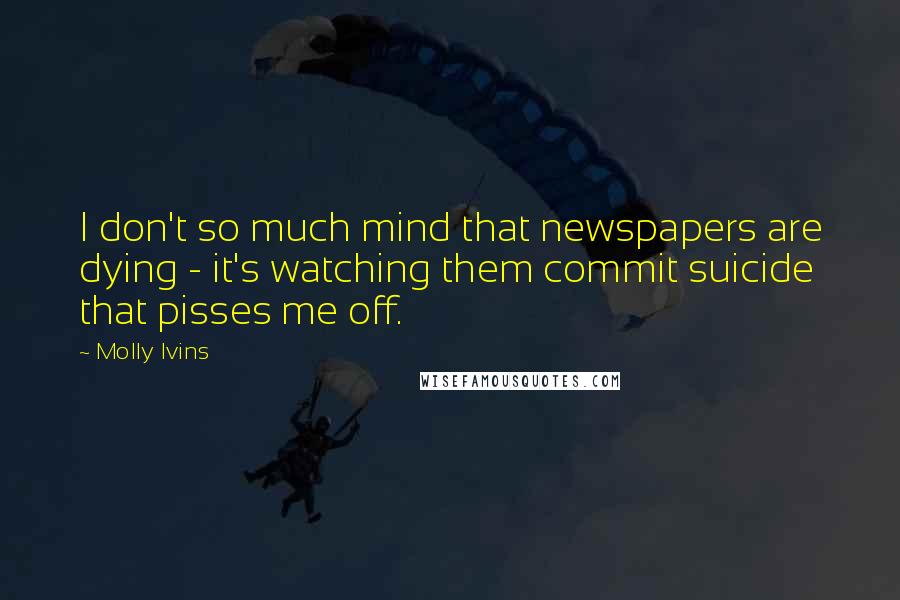 Molly Ivins Quotes: I don't so much mind that newspapers are dying - it's watching them commit suicide that pisses me off.