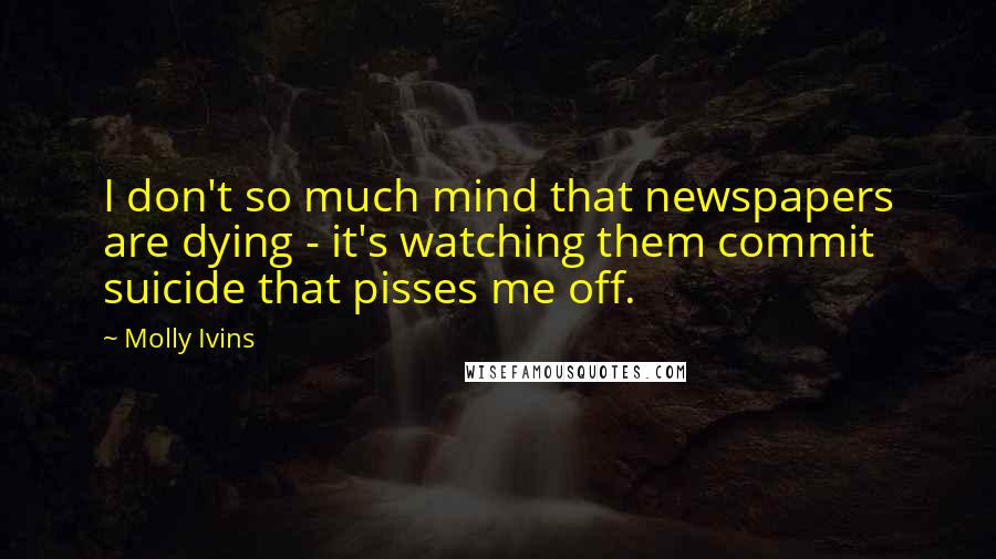 Molly Ivins Quotes: I don't so much mind that newspapers are dying - it's watching them commit suicide that pisses me off.