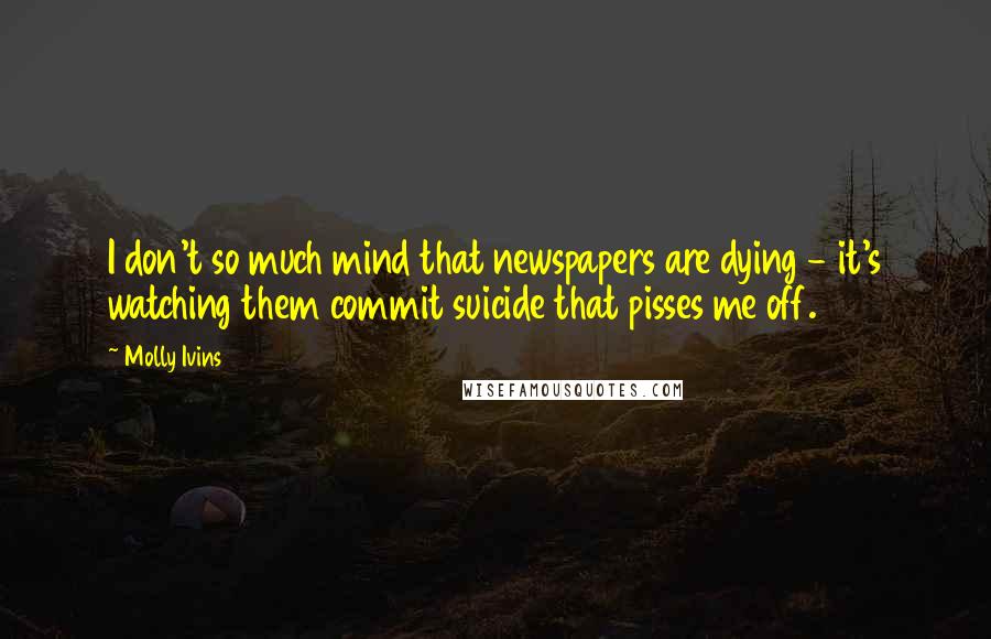 Molly Ivins Quotes: I don't so much mind that newspapers are dying - it's watching them commit suicide that pisses me off.