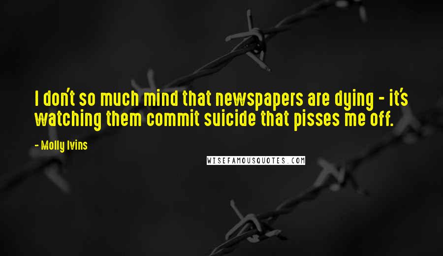 Molly Ivins Quotes: I don't so much mind that newspapers are dying - it's watching them commit suicide that pisses me off.