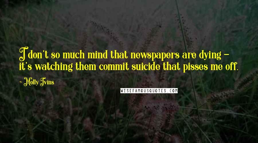 Molly Ivins Quotes: I don't so much mind that newspapers are dying - it's watching them commit suicide that pisses me off.