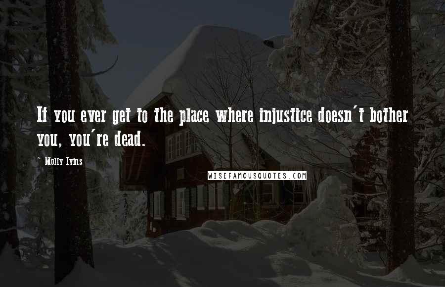 Molly Ivins Quotes: If you ever get to the place where injustice doesn't bother you, you're dead.