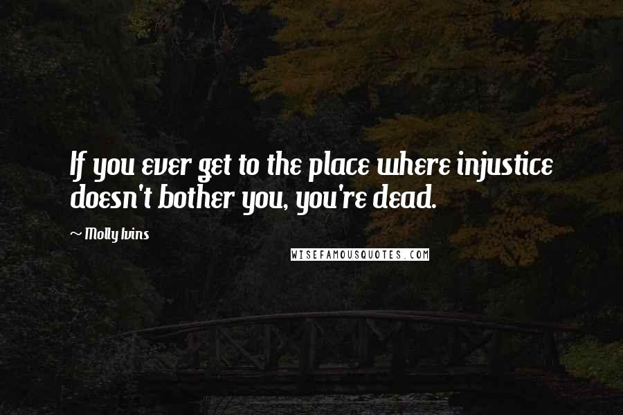 Molly Ivins Quotes: If you ever get to the place where injustice doesn't bother you, you're dead.