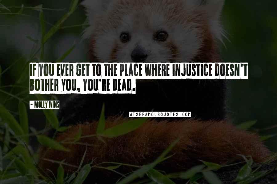 Molly Ivins Quotes: If you ever get to the place where injustice doesn't bother you, you're dead.