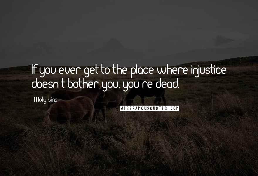 Molly Ivins Quotes: If you ever get to the place where injustice doesn't bother you, you're dead.