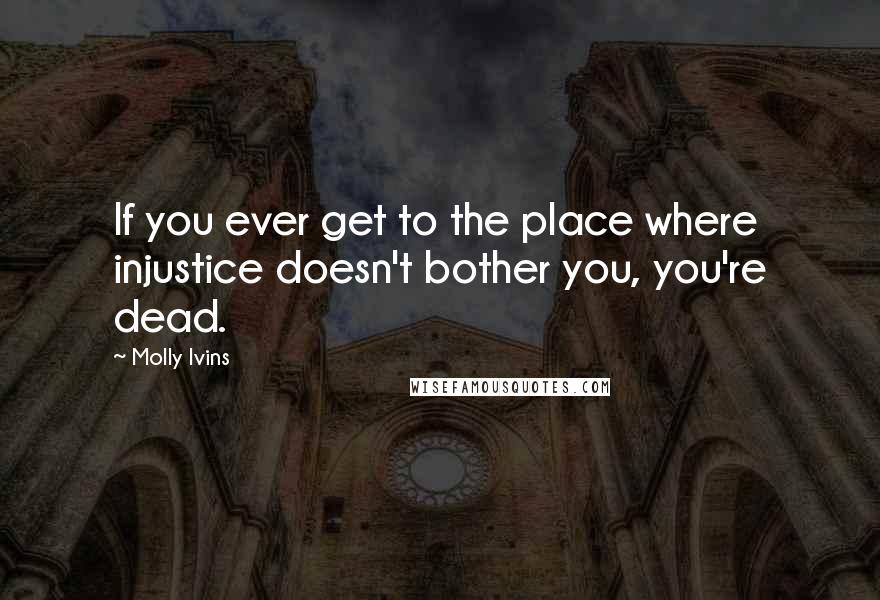 Molly Ivins Quotes: If you ever get to the place where injustice doesn't bother you, you're dead.