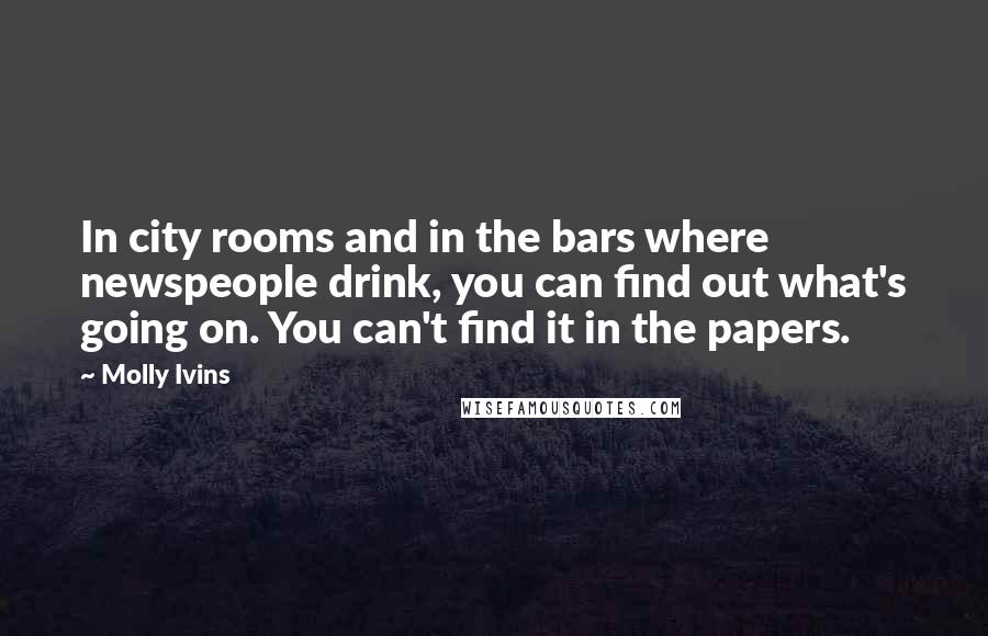 Molly Ivins Quotes: In city rooms and in the bars where newspeople drink, you can find out what's going on. You can't find it in the papers.