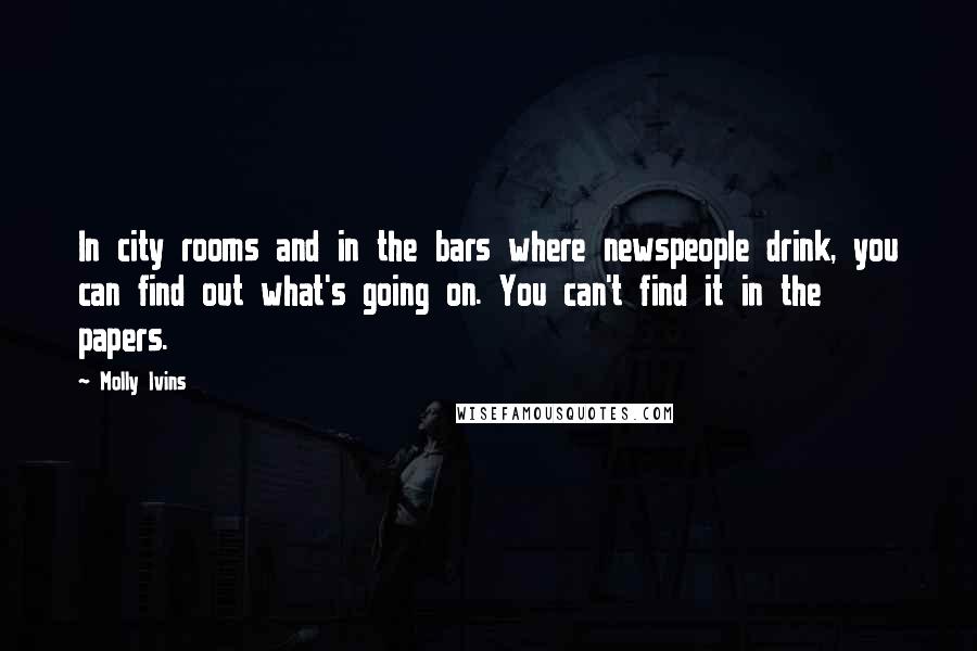 Molly Ivins Quotes: In city rooms and in the bars where newspeople drink, you can find out what's going on. You can't find it in the papers.