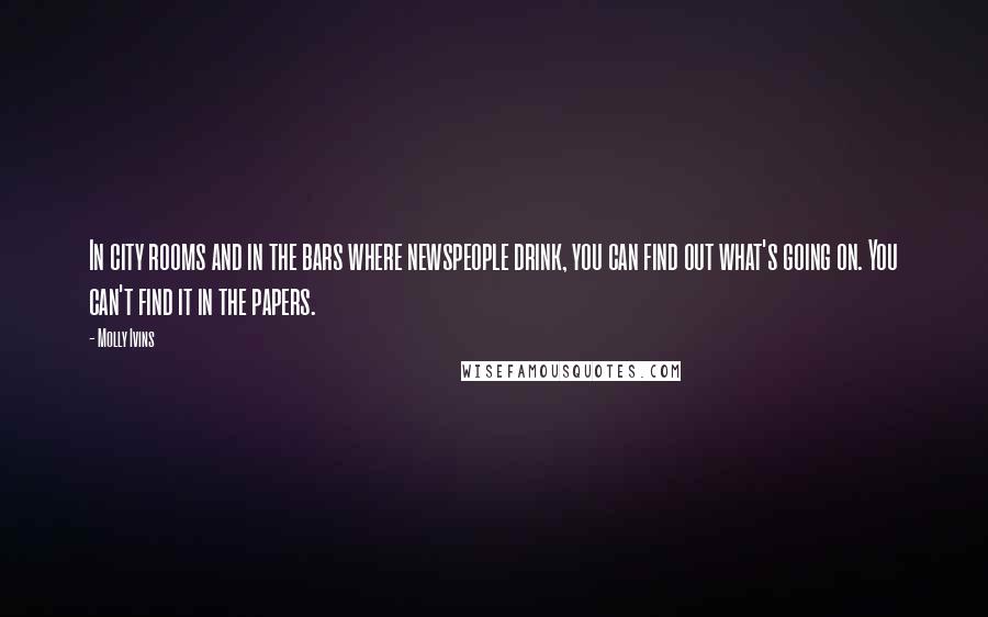 Molly Ivins Quotes: In city rooms and in the bars where newspeople drink, you can find out what's going on. You can't find it in the papers.