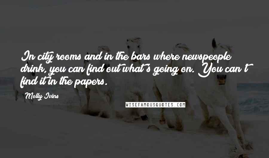 Molly Ivins Quotes: In city rooms and in the bars where newspeople drink, you can find out what's going on. You can't find it in the papers.